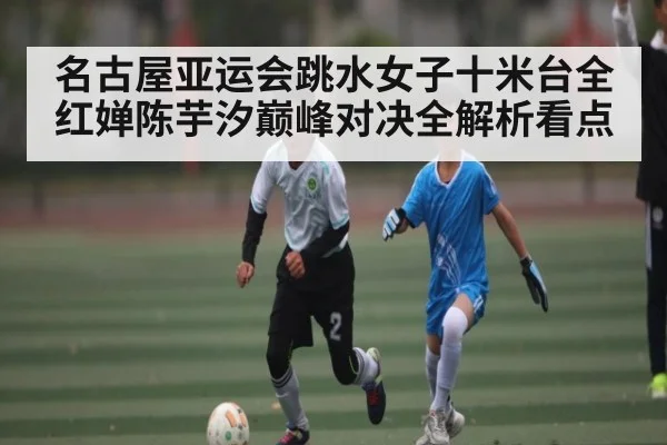名古屋亚运会跳水女子十米台全红婵陈芋汐巅峰对决全解析看点